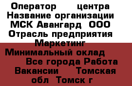 Оператор Call-центра › Название организации ­ МСК Авангард, ООО › Отрасль предприятия ­ Маркетинг › Минимальный оклад ­ 30 000 - Все города Работа » Вакансии   . Томская обл.,Томск г.